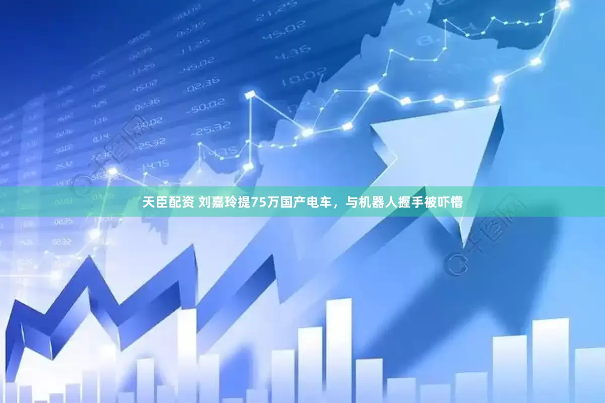 天臣配资 刘嘉玲提75万国产电车，与机器人握手被吓懵