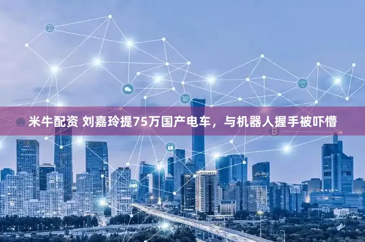 米牛配资 刘嘉玲提75万国产电车，与机器人握手被吓懵