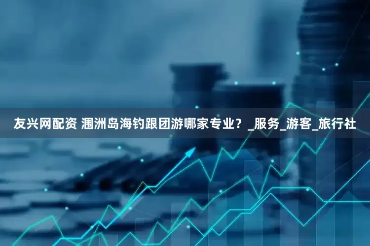友兴网配资 涠洲岛海钓跟团游哪家专业？_服务_游客_旅行社