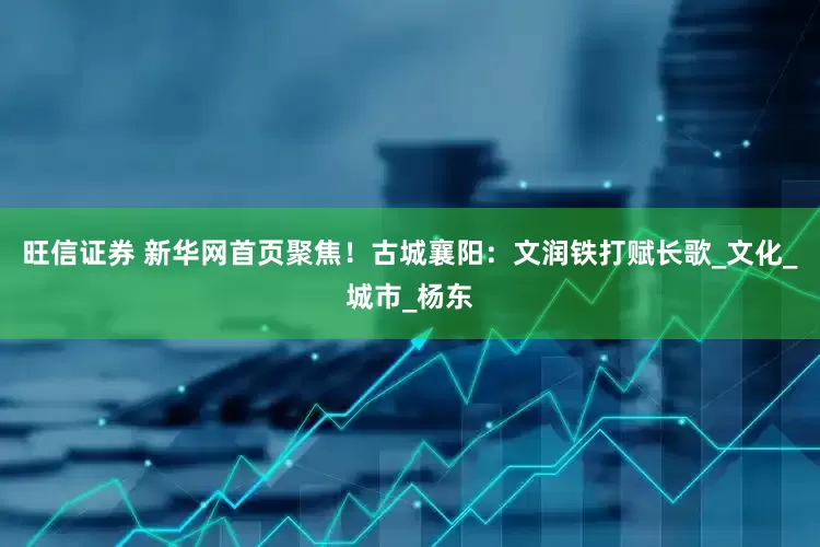 旺信证券 新华网首页聚焦！古城襄阳：文润铁打赋长歌_文化_城市_杨东