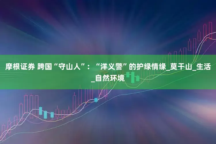 摩根证券 跨国“守山人”：“洋义警”的护绿情缘_莫干山_生活_自然环境