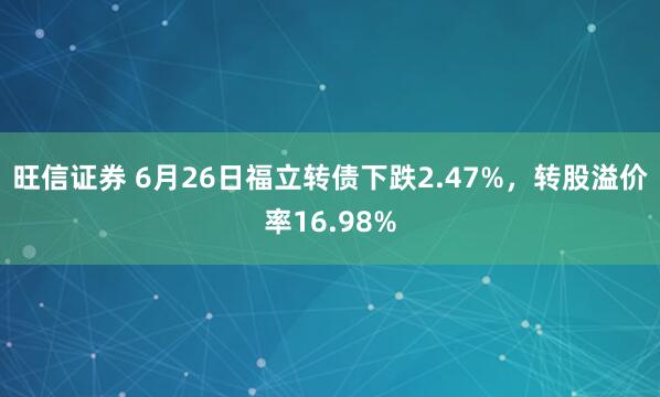 旺信证券 6月26日福立转债下跌2.47%，转股溢价率16.98%