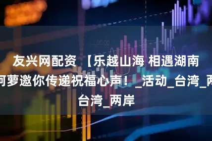 友兴网配资 【乐越山海 相遇湖南】阿萝邀你传递祝福心声！_活动_台湾_两岸