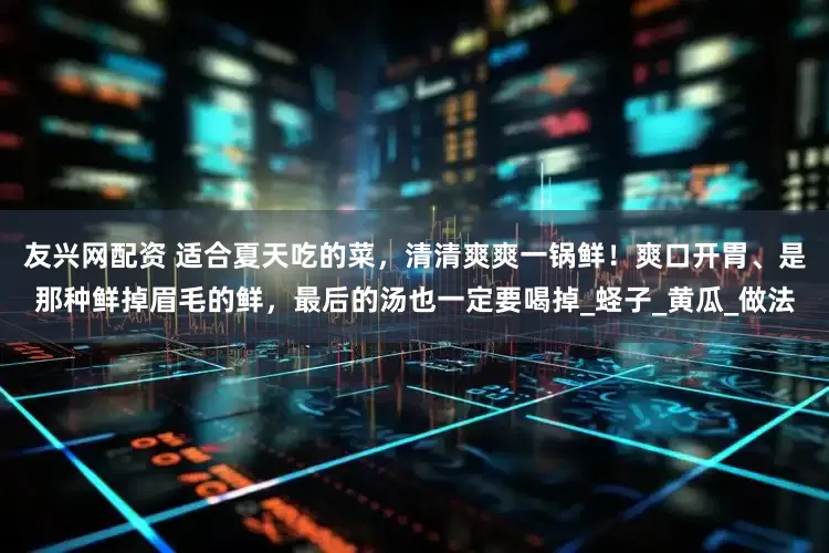 友兴网配资 适合夏天吃的菜，清清爽爽一锅鲜！爽口开胃、是那种鲜掉眉毛的鲜，最后的汤也一定要喝掉_蛏子_黄瓜_做法