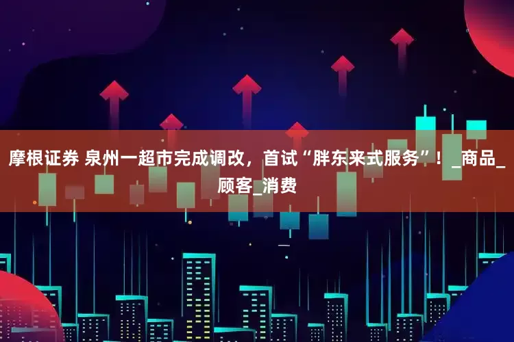 摩根证券 泉州一超市完成调改，首试“胖东来式服务”！_商品_顾客_消费