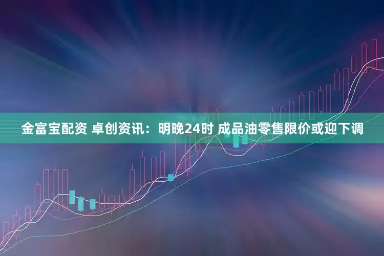金富宝配资 卓创资讯：明晚24时 成品油零售限价或迎下调