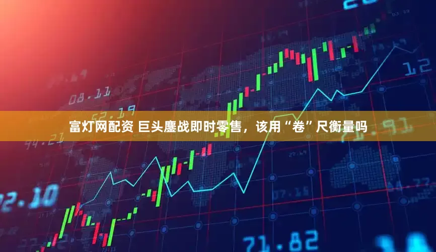 富灯网配资 巨头鏖战即时零售，该用“卷”尺衡量吗