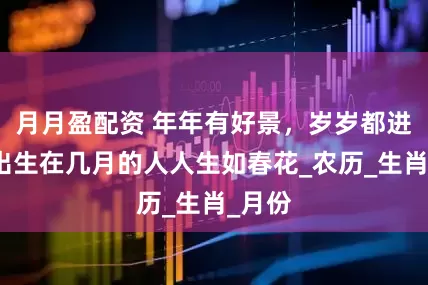 月月盈配资 年年有好景，岁岁都进步，出生在几月的人人生如春花_农历_生肖_月份