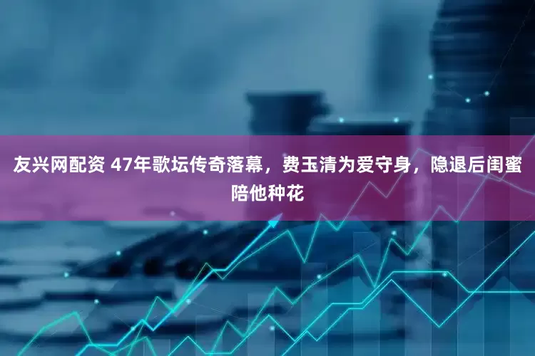 友兴网配资 47年歌坛传奇落幕，费玉清为爱守身，隐退后闺蜜陪他种花