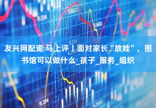 友兴网配资 马上评丨面对家长“放娃”，图书馆可以做什么_孩子_服务_组织