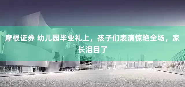 摩根证券 幼儿园毕业礼上，孩子们表演惊艳全场，家长泪目了