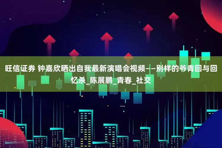 旺信证券 钟嘉欣晒出自我最新演唱会视频——别样的爷青回与回忆杀_陈展鹏_青春_社交
