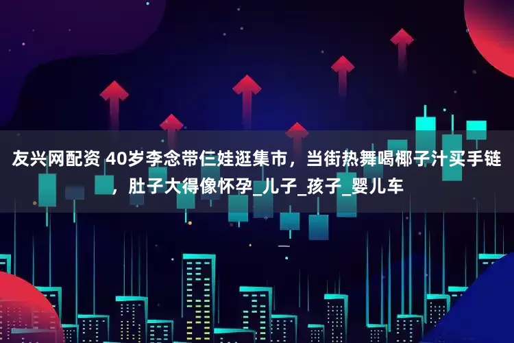 友兴网配资 40岁李念带仨娃逛集市，当街热舞喝椰子汁买手链，肚子大得像怀孕_儿子_孩子_婴儿车