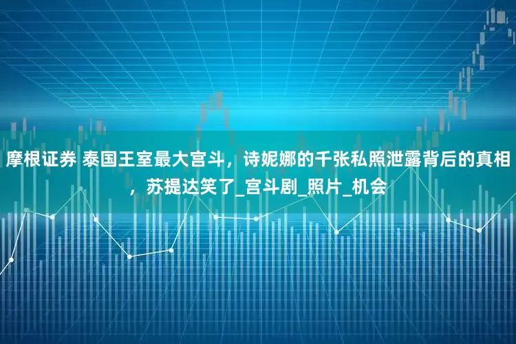 摩根证券 泰国王室最大宫斗，诗妮娜的千张私照泄露背后的真相，苏提达笑了_宫斗剧_照片_机会