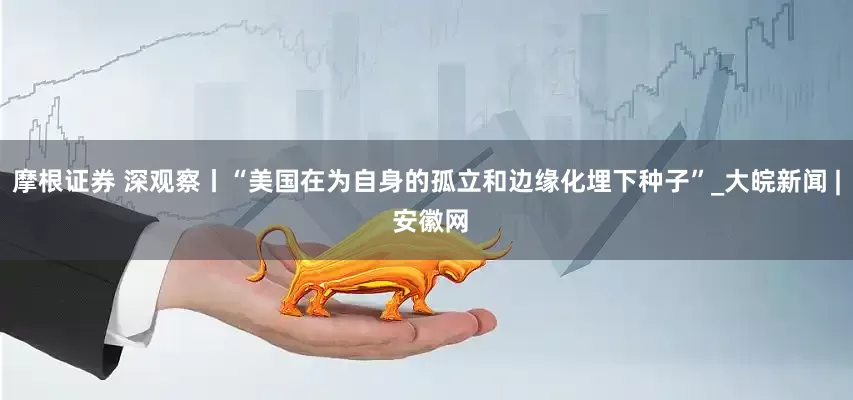摩根证券 深观察丨“美国在为自身的孤立和边缘化埋下种子”_大皖新闻 | 安徽网