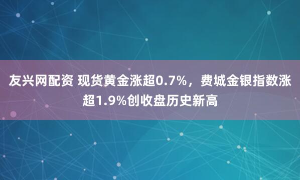 友兴网配资 现货黄金涨超0.7%，费城金银指数涨超1.9%创收盘历史新高