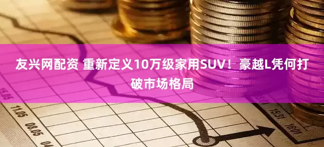 友兴网配资 重新定义10万级家用SUV！豪越L凭何打破市场格局