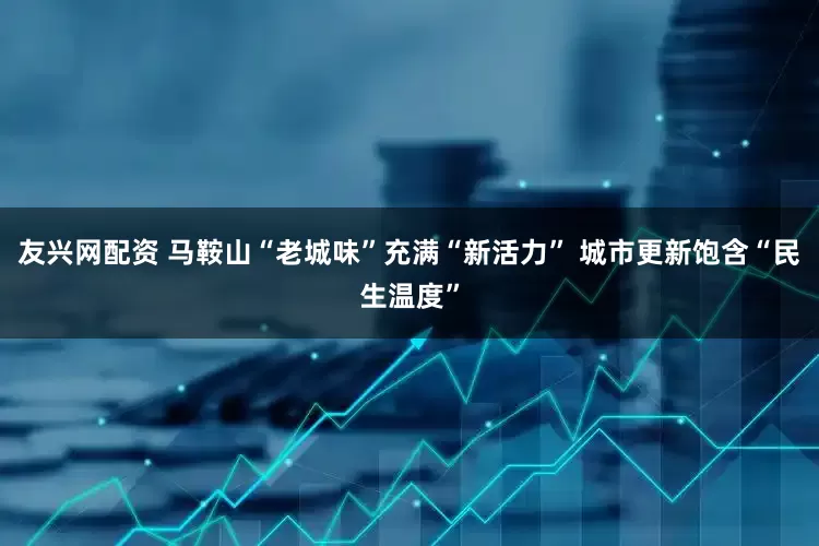 友兴网配资 马鞍山“老城味”充满“新活力” 城市更新饱含“民生温度”